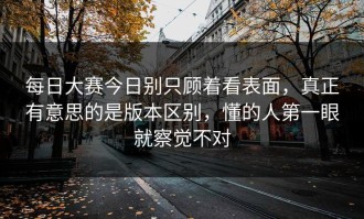 每日大赛今日别只顾着看表面，真正有意思的是版本区别，懂的人第一眼就察觉不对