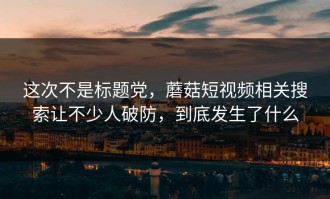 这次不是标题党，蘑菇短视频相关搜索让不少人破防，到底发生了什么