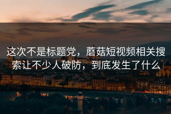 这次不是标题党，蘑菇短视频相关搜索让不少人破防，到底发生了什么