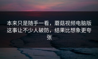 本来只是随手一看，蘑菇视频电脑版这事让不少人破防，结果比想象更夸张