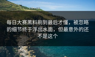 每日大赛黑料刷到最后才懂，被忽略的细节终于浮出水面，但最意外的还不是这个