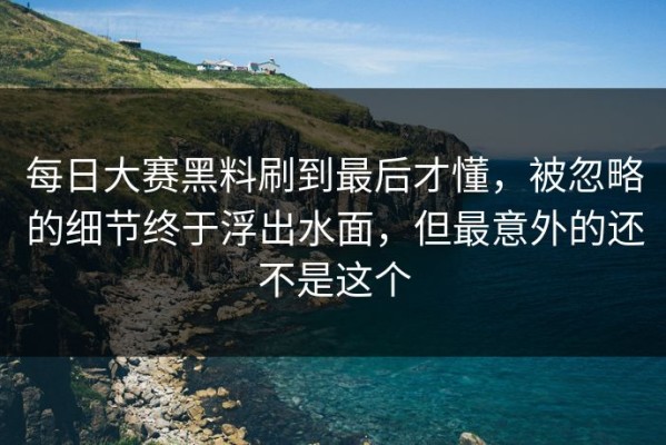 每日大赛黑料刷到最后才懂，被忽略的细节终于浮出水面，但最意外的还不是这个