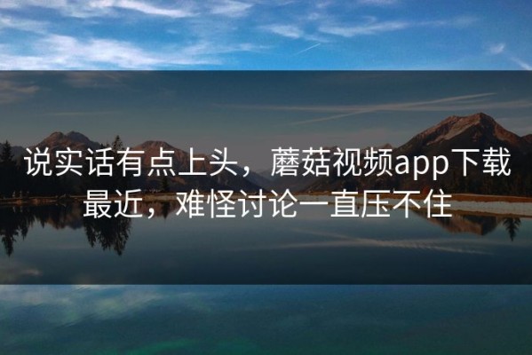 说实话有点上头，蘑菇视频app下载最近，难怪讨论一直压不住