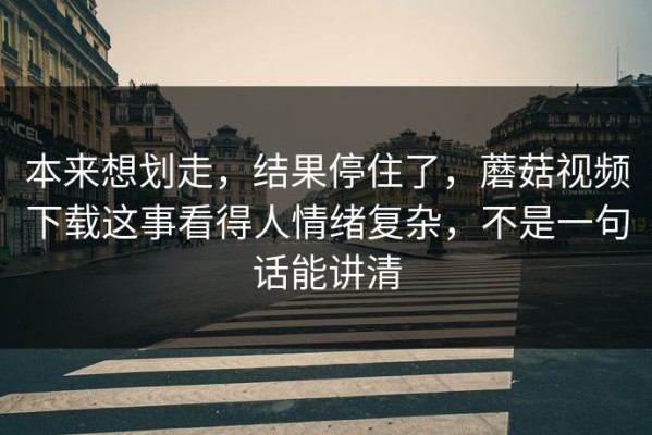 本来想划走，结果停住了，蘑菇视频下载这事看得人情绪复杂，不是一句话能讲清