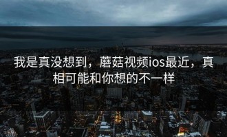 我是真没想到，蘑菇视频ios最近，真相可能和你想的不一样