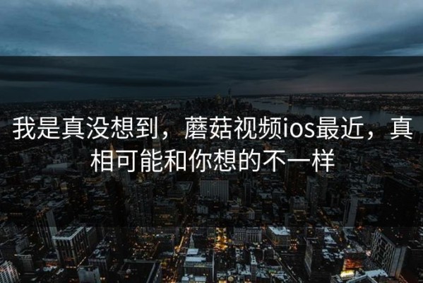 我是真没想到，蘑菇视频ios最近，真相可能和你想的不一样