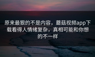 原来最狠的不是内容，蘑菇视频app下载看得人情绪复杂，真相可能和你想的不一样