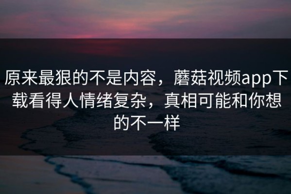 原来最狠的不是内容，蘑菇视频app下载看得人情绪复杂，真相可能和你想的不一样