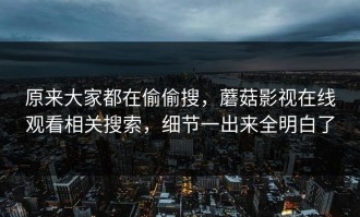 原来大家都在偷偷搜，蘑菇影视在线观看相关搜索，细节一出来全明白了