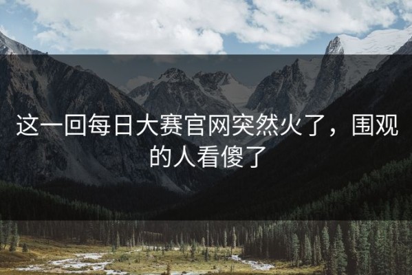 这一回每日大赛官网突然火了，围观的人看傻了