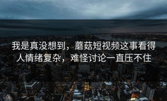 我是真没想到，蘑菇短视频这事看得人情绪复杂，难怪讨论一直压不住