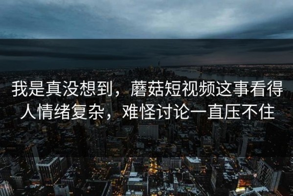 我是真没想到，蘑菇短视频这事看得人情绪复杂，难怪讨论一直压不住
