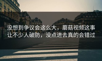 没想到争议会这么大，蘑菇视频这事让不少人破防，没点进去真的会错过