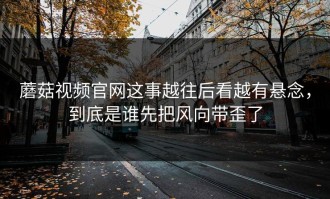蘑菇视频官网这事越往后看越有悬念，到底是谁先把风向带歪了