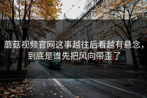 蘑菇视频官网这事越往后看越有悬念，到底是谁先把风向带歪了
