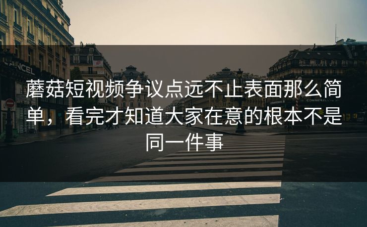 蘑菇短视频争议点远不止表面那么简单，看完才知道大家在意的根本不是同一件事