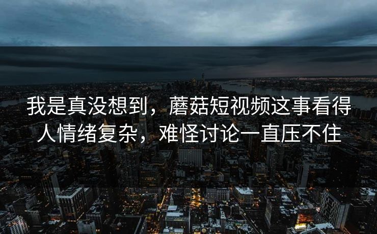 我是真没想到，蘑菇短视频这事看得人情绪复杂，难怪讨论一直压不住