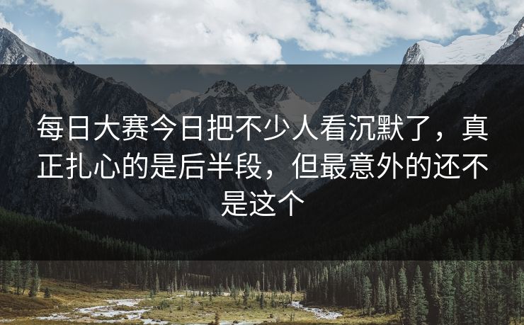每日大赛今日把不少人看沉默了，真正扎心的是后半段，但最意外的还不是这个