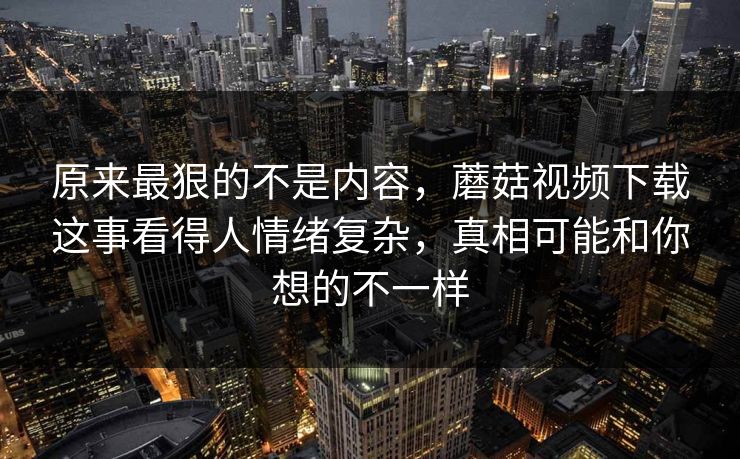 原来最狠的不是内容，蘑菇视频下载这事看得人情绪复杂，真相可能和你想的不一样