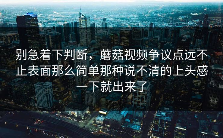 别急着下判断，蘑菇视频争议点远不止表面那么简单那种说不清的上头感一下就出来了