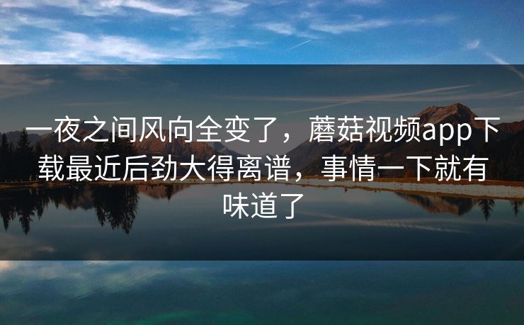 一夜之间风向全变了，蘑菇视频app下载最近后劲大得离谱，事情一下就有味道了