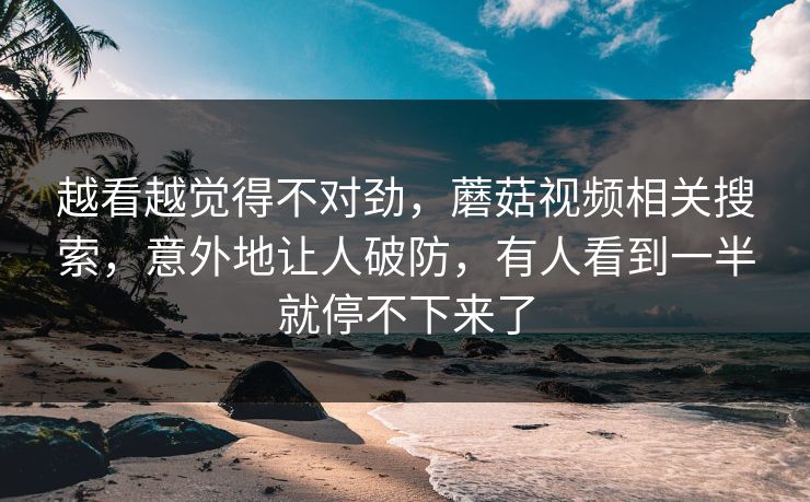 越看越觉得不对劲，蘑菇视频相关搜索，意外地让人破防，有人看到一半就停不下来了