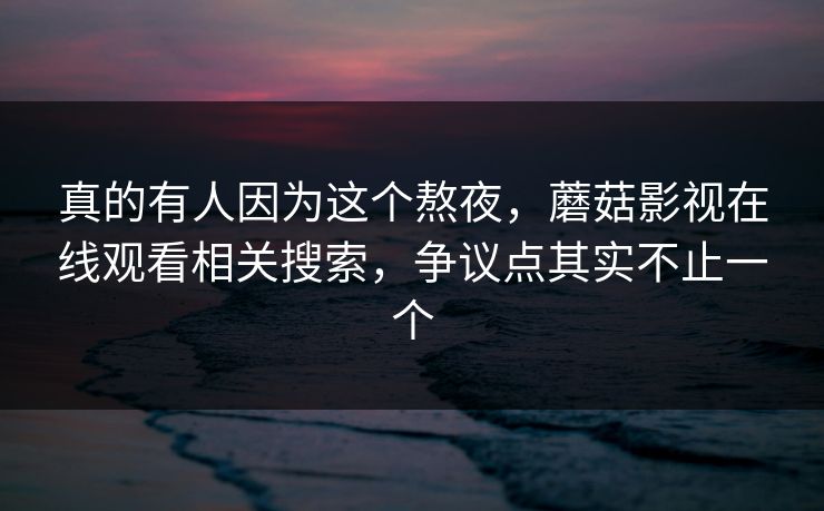 真的有人因为这个熬夜，蘑菇影视在线观看相关搜索，争议点其实不止一个