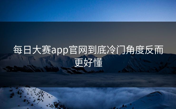 每日大赛app官网到底冷门角度反而更好懂