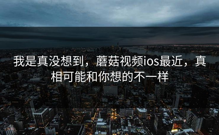 我是真没想到，蘑菇视频ios最近，真相可能和你想的不一样