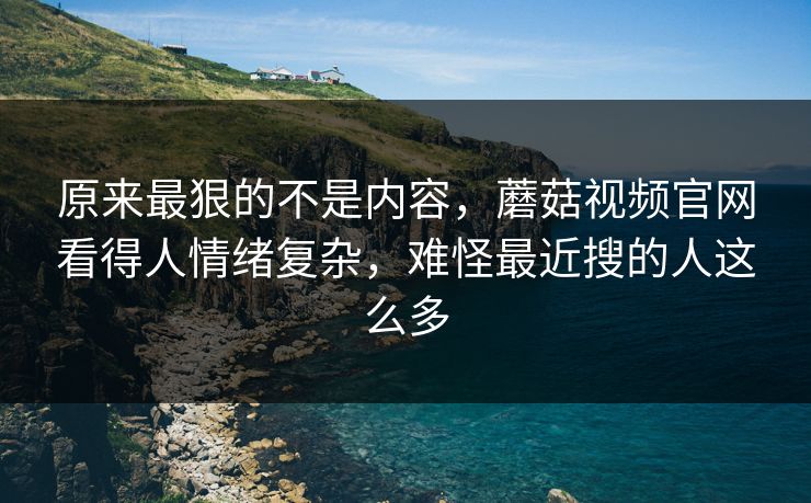 原来最狠的不是内容，蘑菇视频官网看得人情绪复杂，难怪最近搜的人这么多