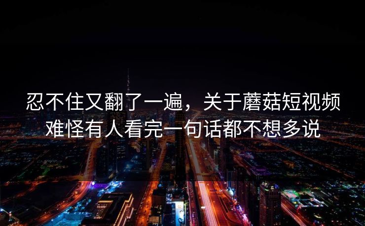 忍不住又翻了一遍，关于蘑菇短视频难怪有人看完一句话都不想多说