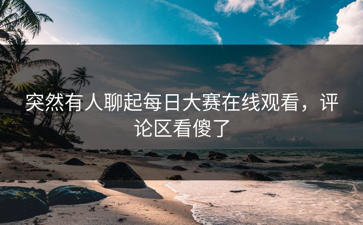 突然有人聊起每日大赛在线观看，评论区看傻了