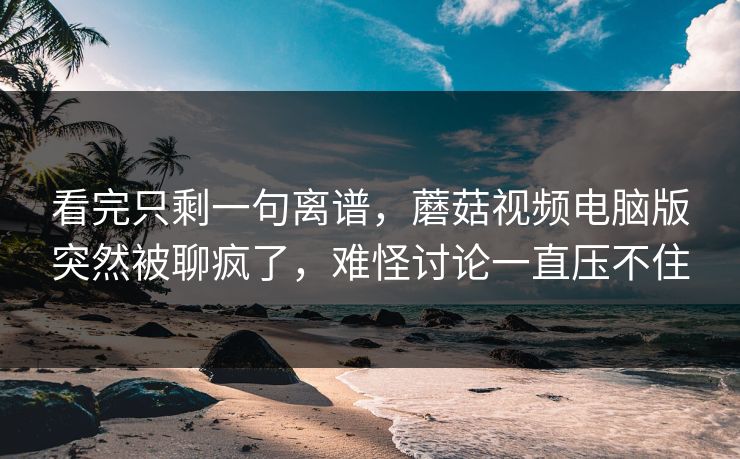 看完只剩一句离谱，蘑菇视频电脑版突然被聊疯了，难怪讨论一直压不住
