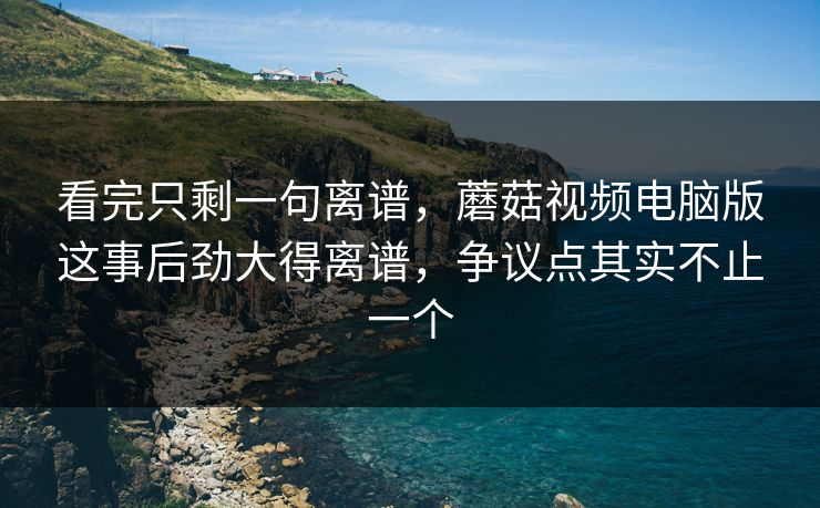 看完只剩一句离谱，蘑菇视频电脑版这事后劲大得离谱，争议点其实不止一个
