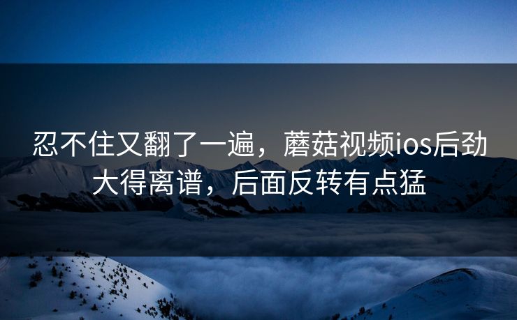 忍不住又翻了一遍，蘑菇视频ios后劲大得离谱，后面反转有点猛