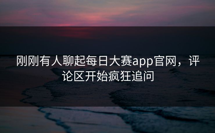 刚刚有人聊起每日大赛app官网，评论区开始疯狂追问