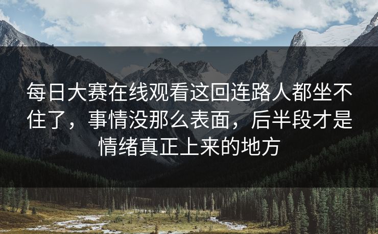 每日大赛在线观看这回连路人都坐不住了，事情没那么表面，后半段才是情绪真正上来的地方