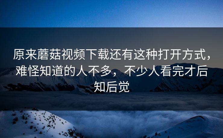 原来蘑菇视频下载还有这种打开方式，难怪知道的人不多，不少人看完才后知后觉