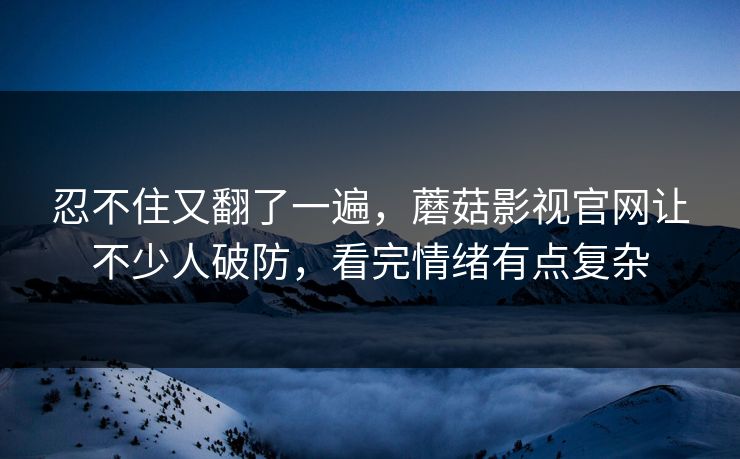 忍不住又翻了一遍，蘑菇影视官网让不少人破防，看完情绪有点复杂