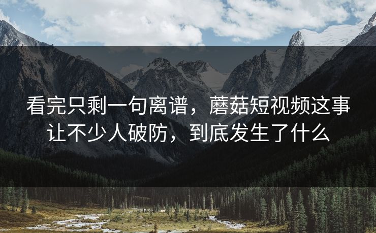 看完只剩一句离谱，蘑菇短视频这事让不少人破防，到底发生了什么
