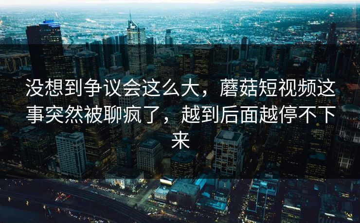 没想到争议会这么大，蘑菇短视频这事突然被聊疯了，越到后面越停不下来