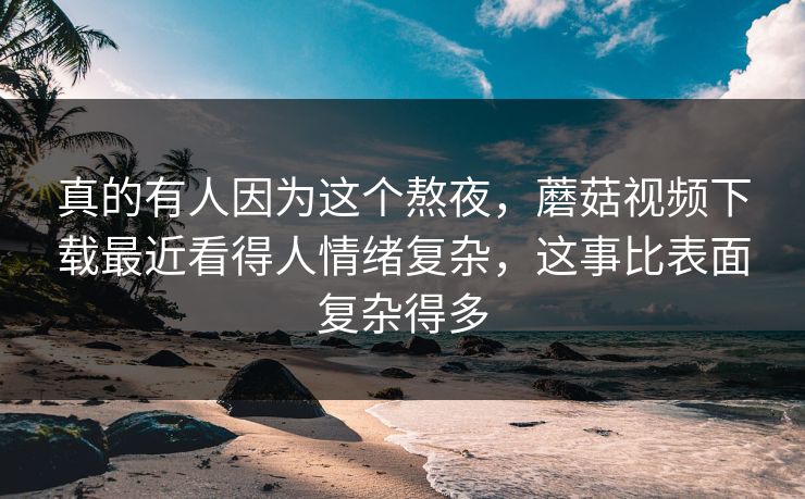 真的有人因为这个熬夜，蘑菇视频下载最近看得人情绪复杂，这事比表面复杂得多