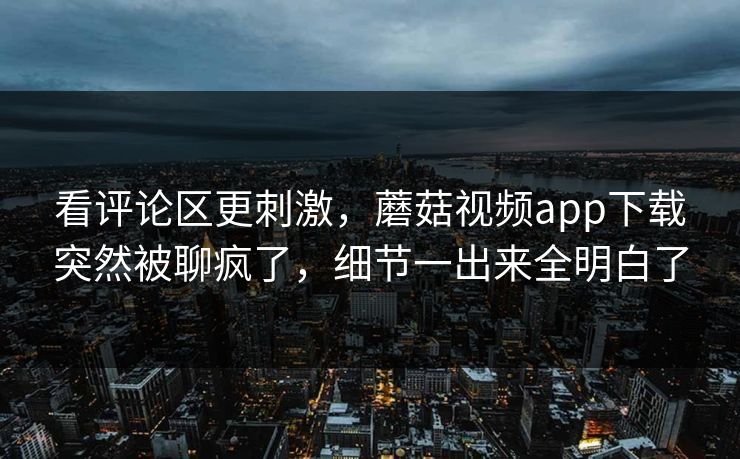 看评论区更刺激，蘑菇视频app下载突然被聊疯了，细节一出来全明白了