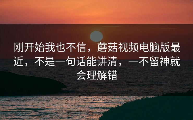 刚开始我也不信，蘑菇视频电脑版最近，不是一句话能讲清，一不留神就会理解错