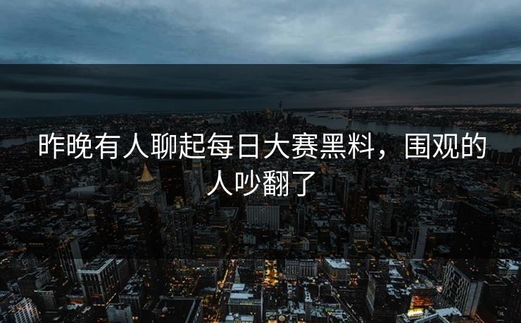 昨晚有人聊起每日大赛黑料，围观的人吵翻了