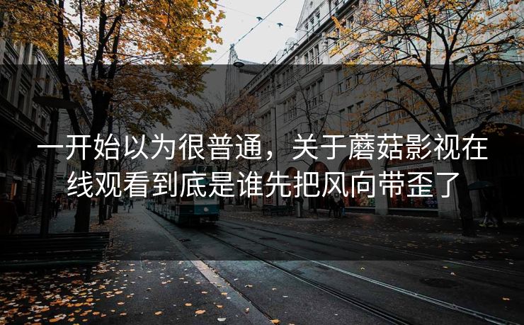 一开始以为很普通，关于蘑菇影视在线观看到底是谁先把风向带歪了