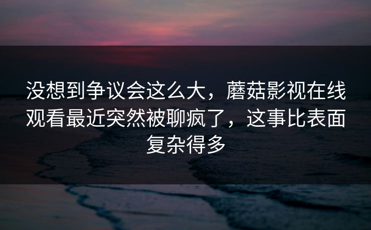 没想到争议会这么大，蘑菇影视在线观看最近突然被聊疯了，这事比表面复杂得多