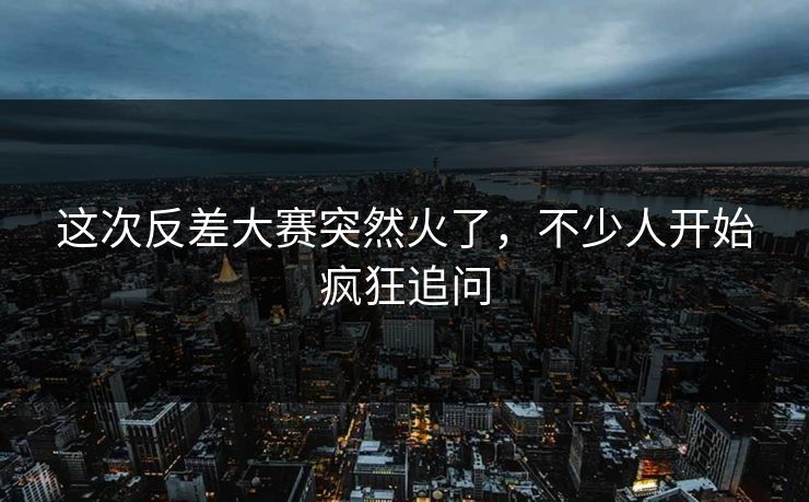 这次反差大赛突然火了，不少人开始疯狂追问