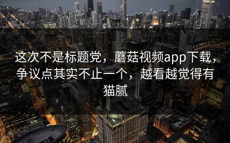 这次不是标题党，蘑菇视频app下载，争议点其实不止一个，越看越觉得有猫腻