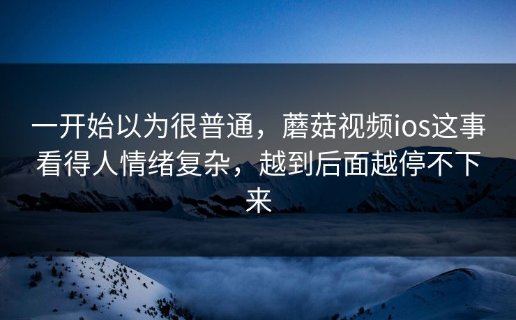 一开始以为很普通，蘑菇视频ios这事看得人情绪复杂，越到后面越停不下来